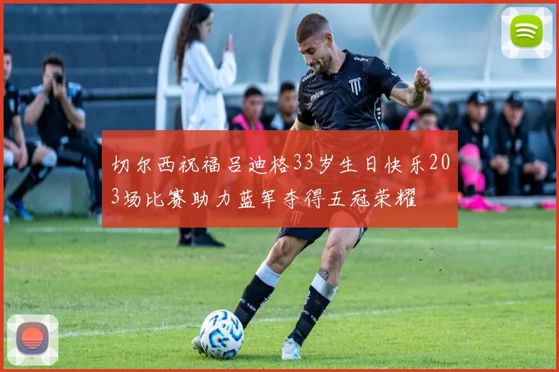 切尔西祝福吕迪格33岁生日快乐203场比赛助力蓝军夺得五冠荣耀