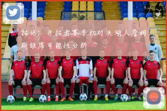 拓记：开拓者赛季初对决湖人詹姆斯缺席可能性分析