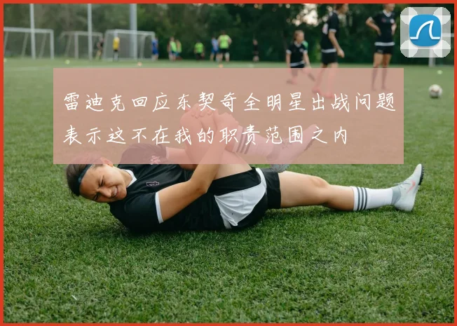 雷迪克回应东契奇全明星出战问题表示这不在我的职责范围之内