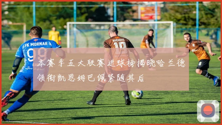 本赛季五大联赛进球榜揭晓哈兰德领衔凯恩姆巴佩紧随其后