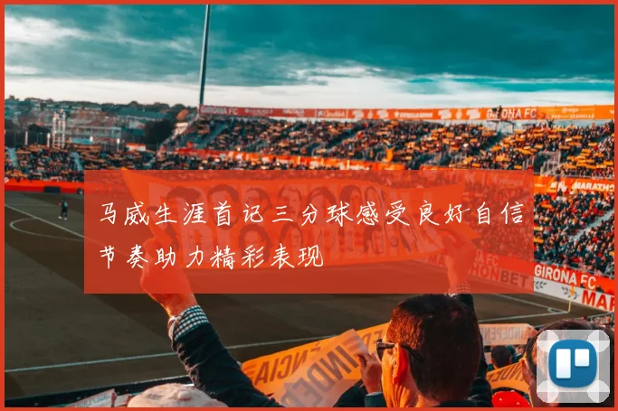 马威生涯首记三分球感受良好自信节奏助力精彩表现