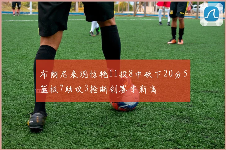 布朗尼表现惊艳11投8中砍下20分5篮板7助攻3抢断创赛季新高