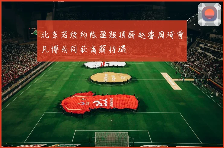 北京若续约陈盈骏顶薪赵睿周琦曾凡博或同获高薪待遇