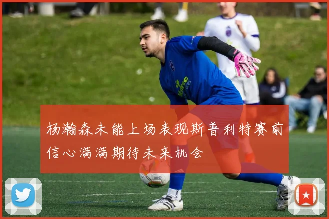 杨瀚森未能上场表现斯普利特赛前信心满满期待未来机会