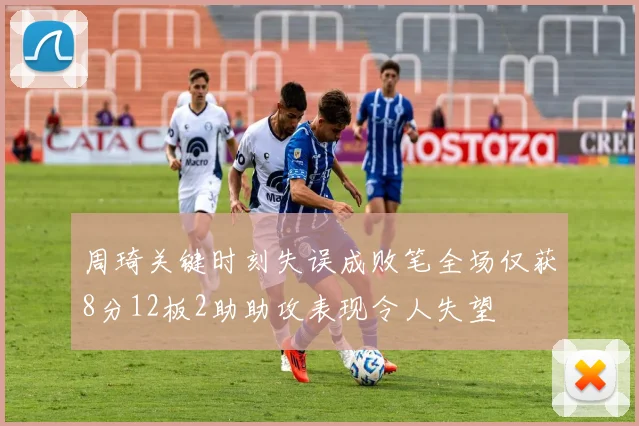 周琦关键时刻失误成败笔全场仅获8分12板2助助攻表现令人失望