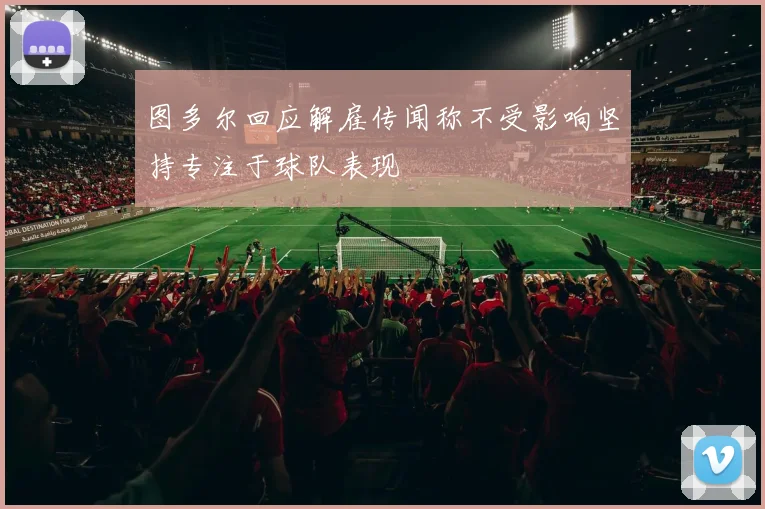 图多尔回应解雇传闻称不受影响坚持专注于球队表现