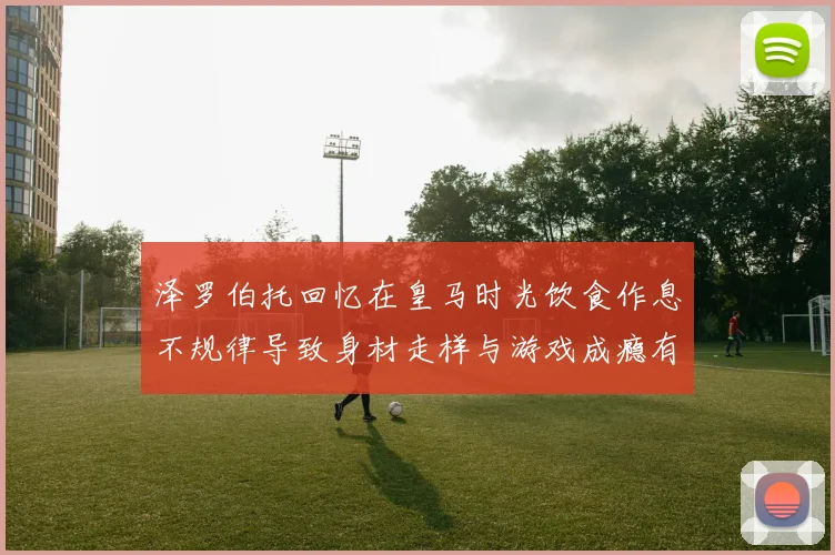 泽罗伯托回忆在皇马时光饮食作息不规律导致身材走样与游戏成瘾有关
