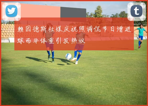 赖因德斯社媒庆祝照调侃节日增进球而非体重引发热议