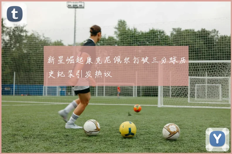 新星崛起康克尼佩尔打破三分球历史纪录引发热议