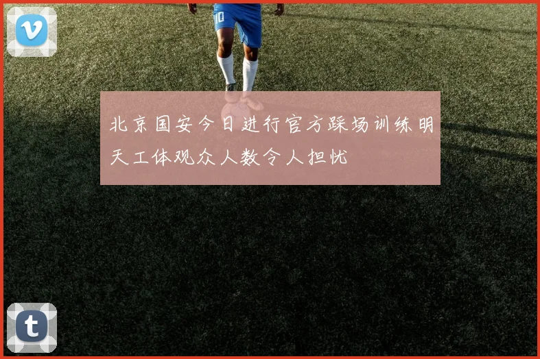 北京国安今日进行官方踩场训练明天工体观众人数令人担忧