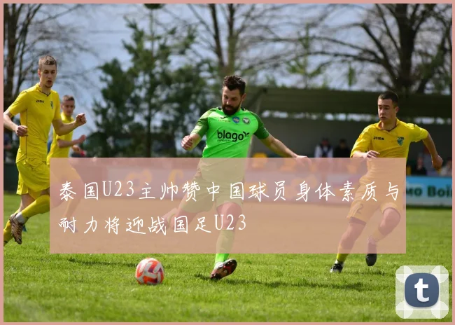 泰国U23主帅赞中国球员身体素质与耐力将迎战国足U23