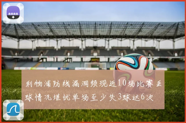 利物浦防线漏洞频现近10场比赛丢球情况堪忧单场至少失3球达6次