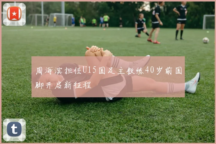周海滨担任U15国足主教练40岁前国脚开启新征程