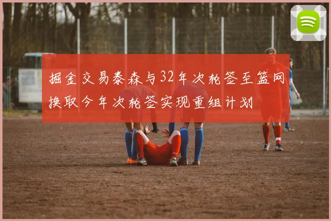 掘金交易泰森与32年次轮签至篮网换取今年次轮签实现重组计划