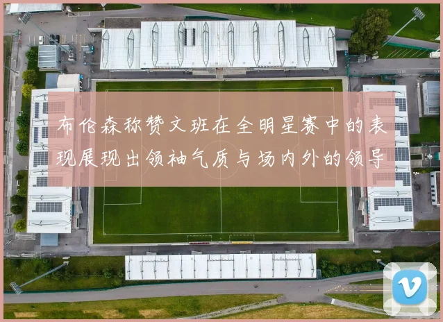 布伦森称赞文班在全明星赛中的表现展现出领袖气质与场内外的领导力