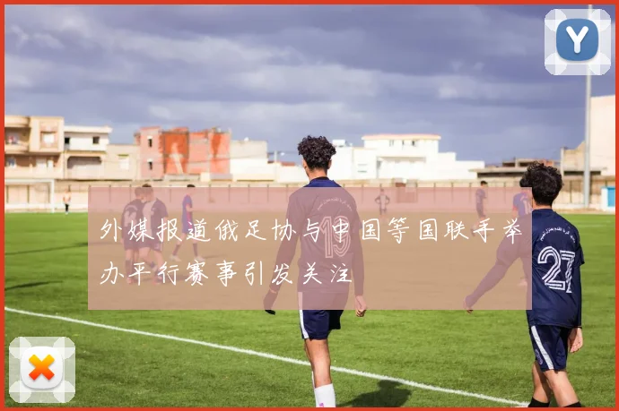 外媒报道俄足协与中国等国联手举办平行赛事引发关注