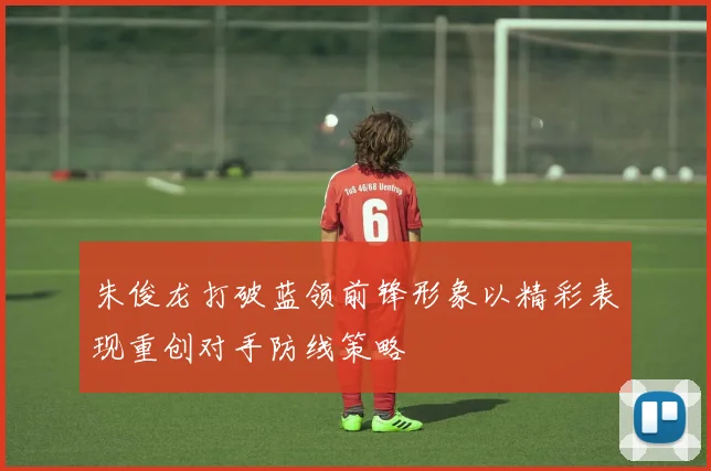 朱俊龙打破蓝领前锋形象以精彩表现重创对手防线策略
