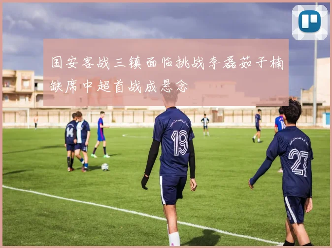 国安客战三镇面临挑战李磊茹子楠缺席中超首战成悬念