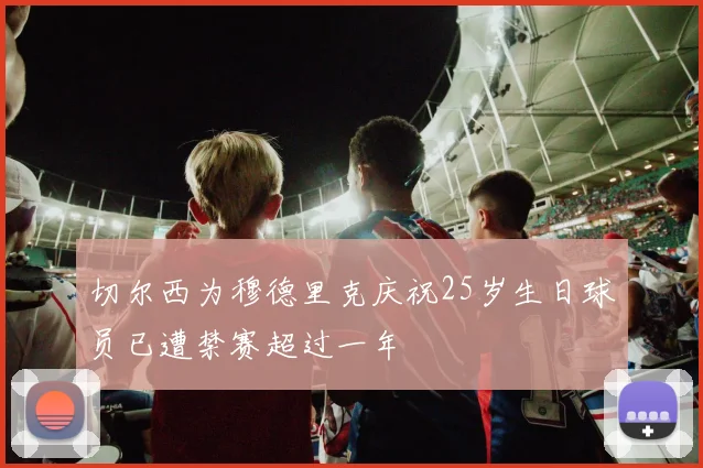 切尔西为穆德里克庆祝25岁生日球员已遭禁赛超过一年