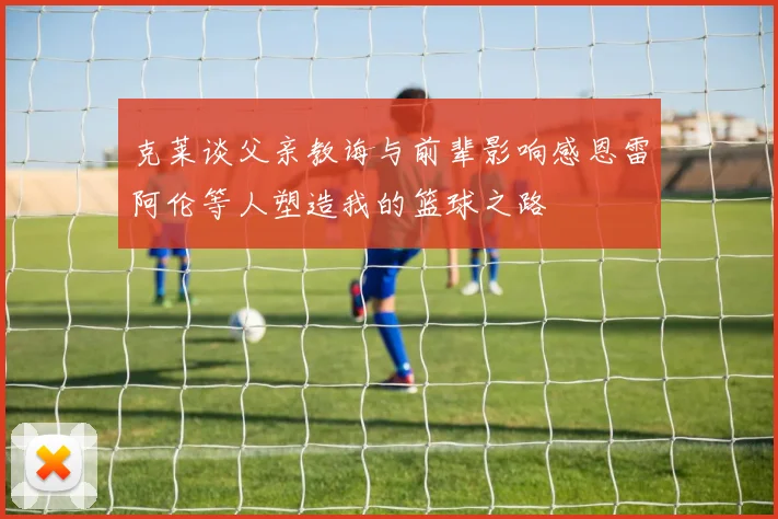 克莱谈父亲教诲与前辈影响感恩雷阿伦等人塑造我的篮球之路