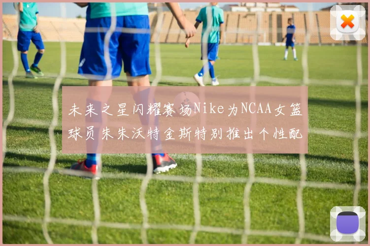未来之星闪耀赛场Nike为NCAA女篮球员朱朱沃特金斯特别推出个性配色球鞋