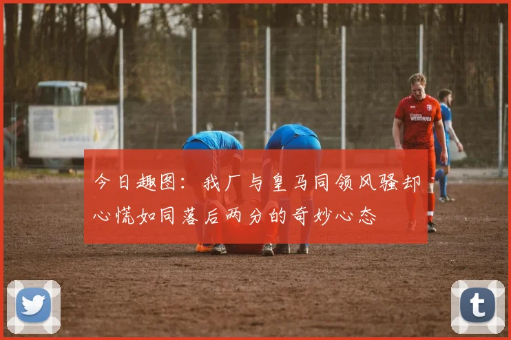 今日趣图：我厂与皇马同领风骚却心慌如同落后两分的奇妙心态