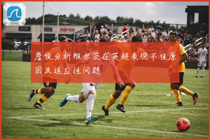 詹俊分析维尔茨在英超表现不佳原因及适应性问题