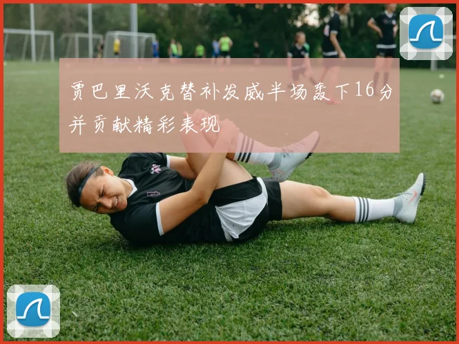 贾巴里沃克替补发威半场轰下16分并贡献精彩表现