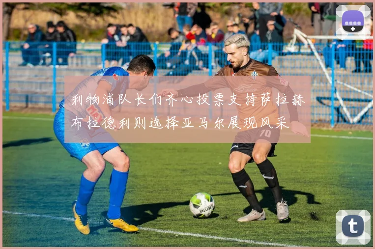 利物浦队长们齐心投票支持萨拉赫布拉德利则选择亚马尔展现风采