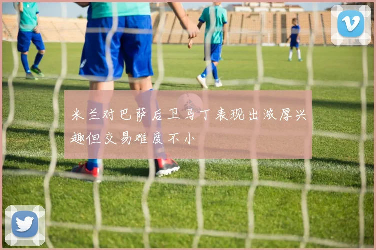 米兰对巴萨后卫马丁表现出浓厚兴趣但交易难度不小