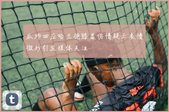 瓜帅回应哈兰德膝盖伤情疑云表情微妙引发媒体关注