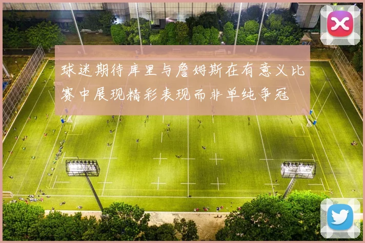 球迷期待库里与詹姆斯在有意义比赛中展现精彩表现而非单纯争冠
