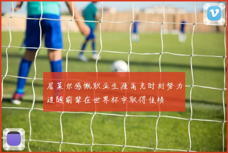居莱尔感慨职业生涯高光时刻努力追随前辈在世界杯中取得佳绩