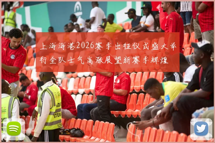 上海海港2026赛季出征仪式盛大举行全队士气高涨展望新赛季辉煌