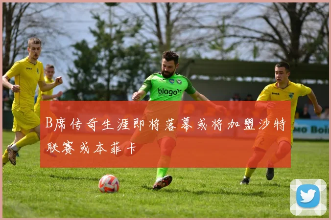 B席传奇生涯即将落幕或将加盟沙特联赛或本菲卡