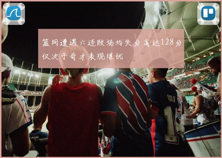 篮网遭遇六连败场均失分高达128分仅次于奇才表现堪忧