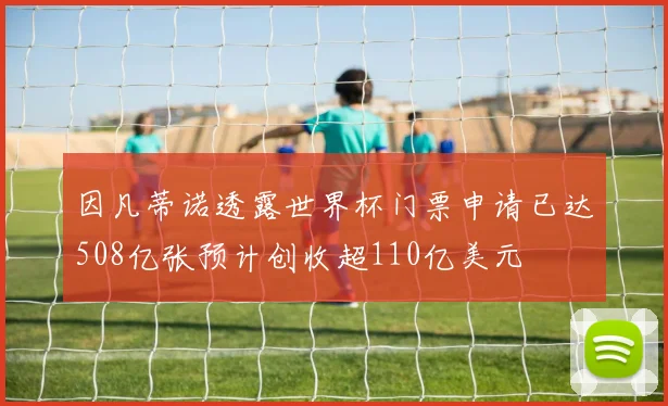 因凡蒂诺透露世界杯门票申请已达508亿张预计创收超110亿美元