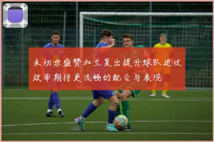 米切尔盛赞加兰复出提升球队进攻效率期待更流畅的配合与表现