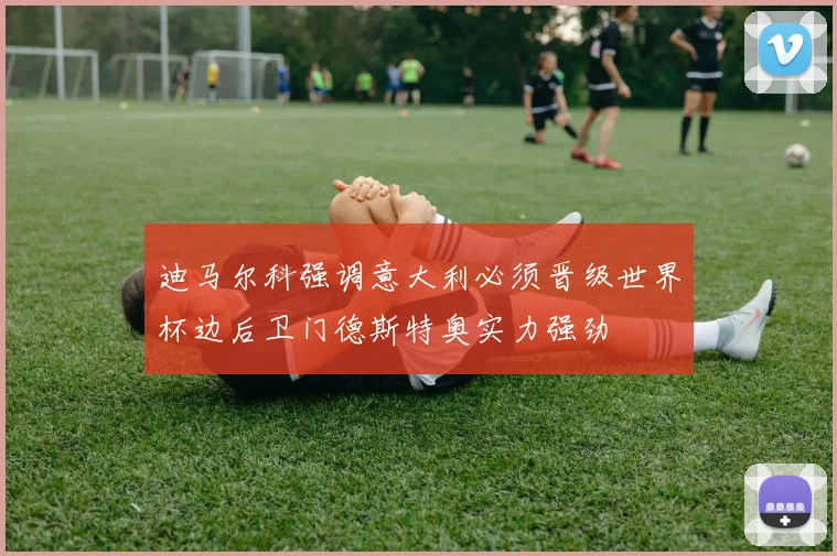 迪马尔科强调意大利必须晋级世界杯边后卫门德斯特奥实力强劲
