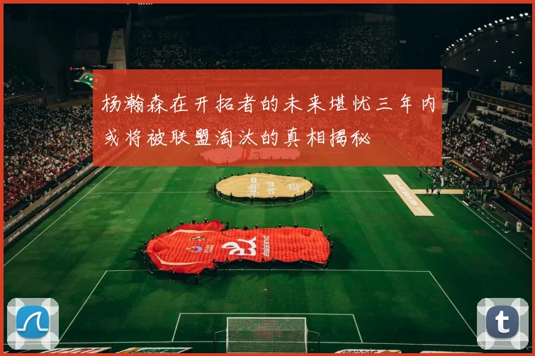 杨瀚森在开拓者的未来堪忧三年内或将被联盟淘汰的真相揭秘