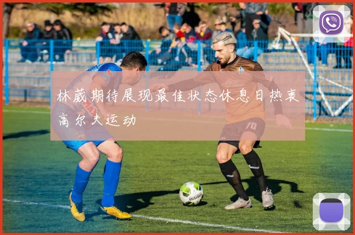 林葳期待展现最佳状态休息日热衷高尔夫运动