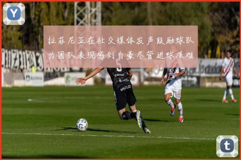 拉菲尼亚在社交媒体发声鼓励球队为团队表现感到自豪尽管进球艰难