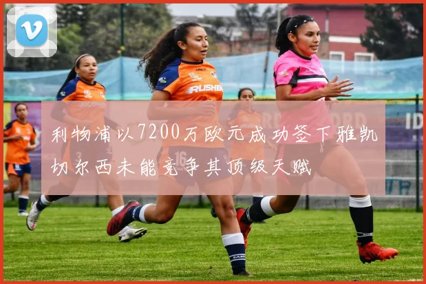 利物浦以7200万欧元成功签下雅凯切尔西未能竞争其顶级天赋