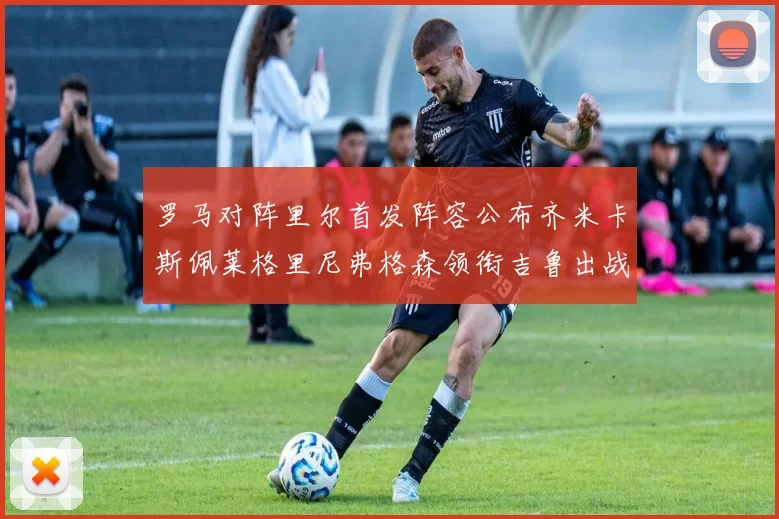 罗马对阵里尔首发阵容公布齐米卡斯佩莱格里尼弗格森领衔吉鲁出战