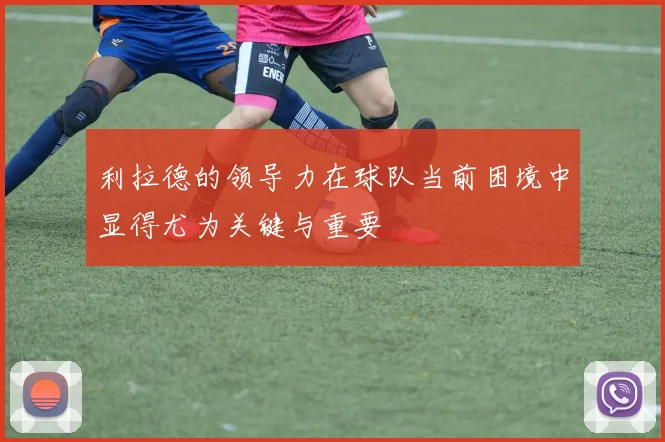 利拉德的领导力在球队当前困境中显得尤为关键与重要